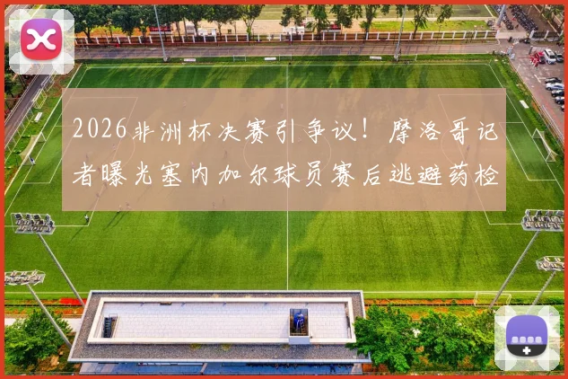 2026非洲杯决赛引争议！摩洛哥记者曝光塞内加尔球员赛后逃避药检全过程