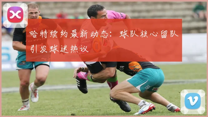 哈特续约最新动态：球队核心留队引发球迷热议