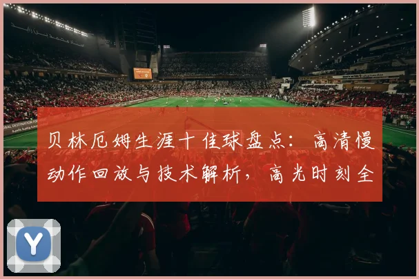贝林厄姆生涯十佳球盘点:高清慢动作回放与技术解析,高光时刻全收录