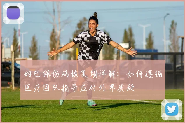 姆巴佩伤病恢复期详解：如何遵循医疗团队指导应对外界质疑