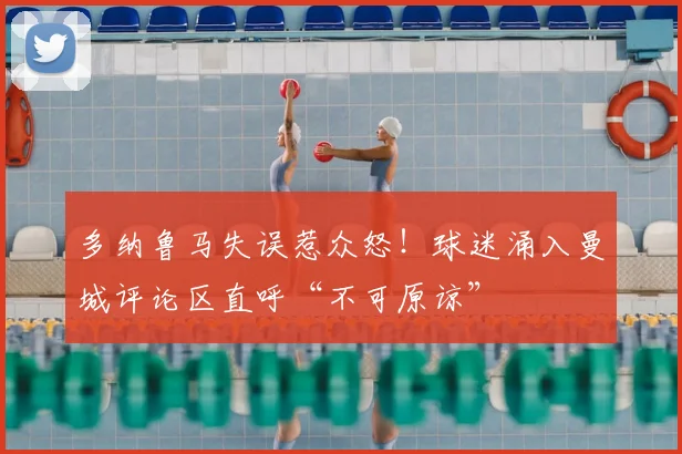 多纳鲁马失误惹众怒！球迷涌入曼城评论区直呼“不可原谅”