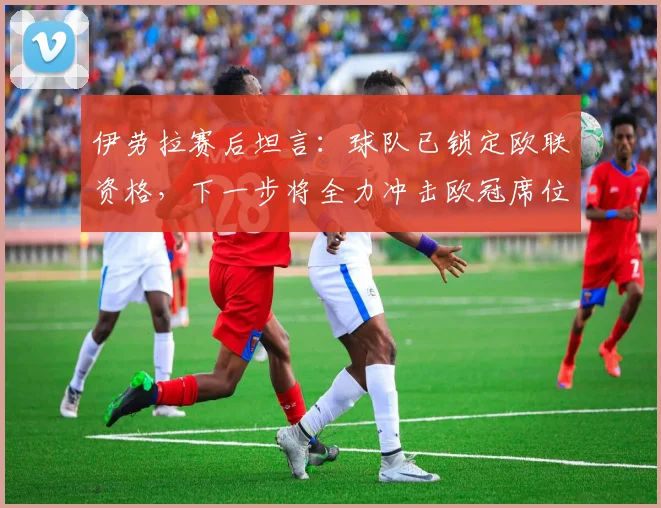 伊劳拉赛后坦言：球队已锁定欧联资格，下一步将全力冲击欧冠席位