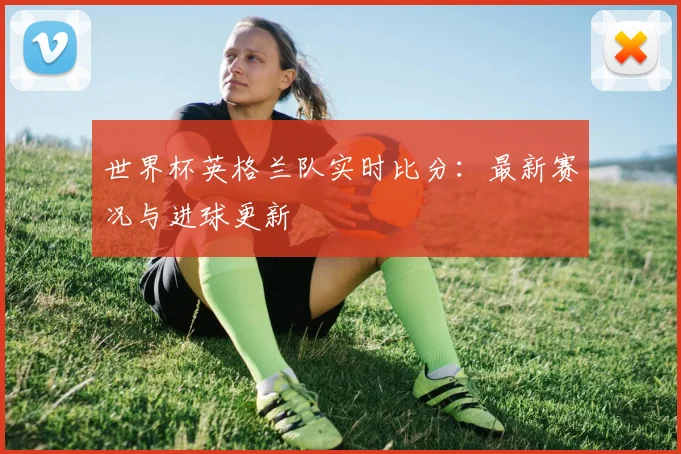世界杯英格兰队实时比分：最新赛况与进球更新
