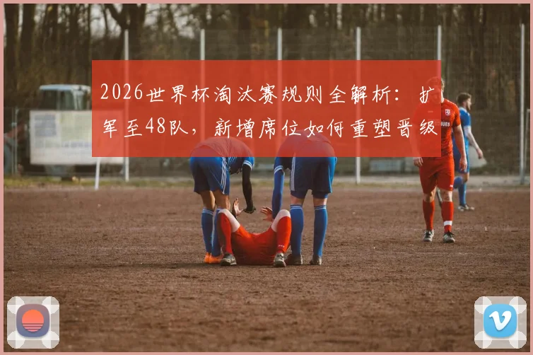 2026世界杯淘汰赛规则全解析:扩军至48队,新增席位如何重塑晋级格局与战术博弈