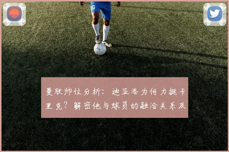 曼联帅位分析:迪亚洛为何力挺卡里克?解密他与球员的融洽关系及执教前景