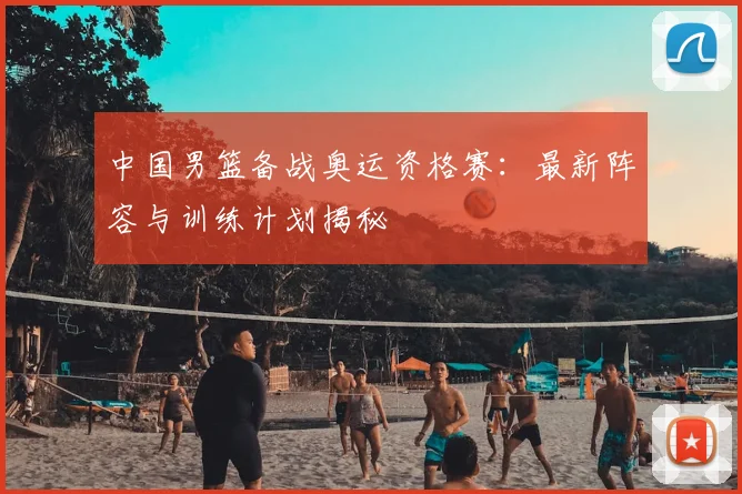 中国男篮备战奥运资格赛：最新阵容与训练计划揭秘
