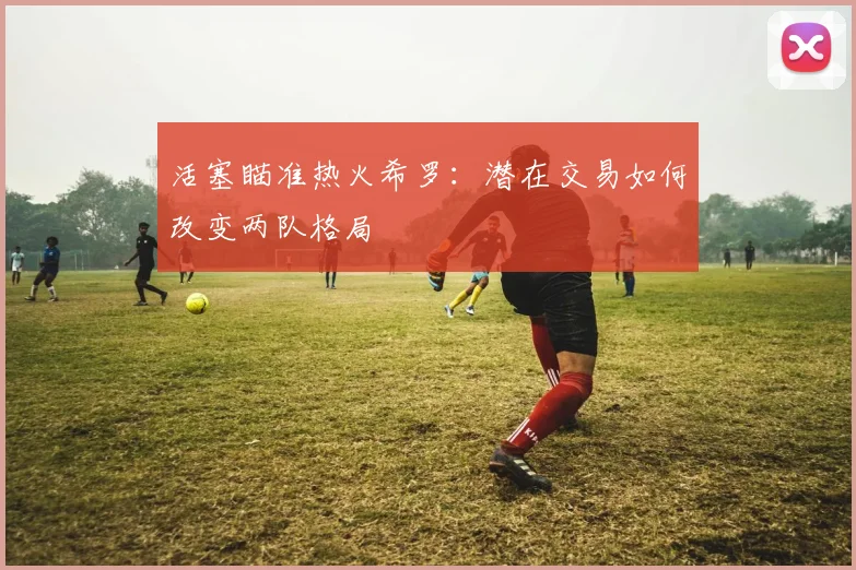 活塞瞄准热火希罗：潜在交易如何改变两队格局