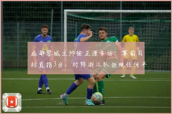 成都蓉城主帅徐正源专访:赛前目标直指3分,对阵浙江队拒绝任何平局或失利