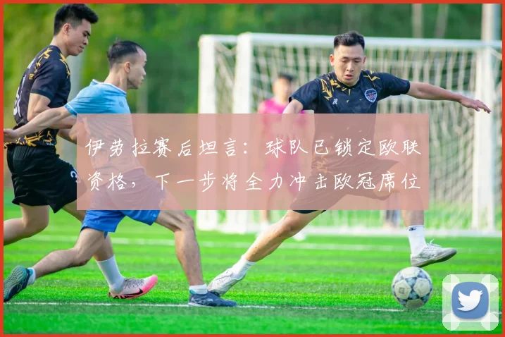 伊劳拉赛后坦言:球队已锁定欧联资格,下一步将全力冲击欧冠席位