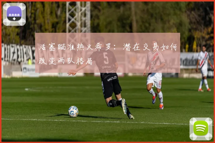 活塞瞄准热火希罗:潜在交易如何改变两队格局